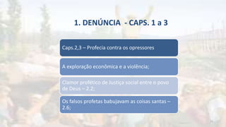 1. DENÚNCIA - CAPS. 1 a 3
Caps.2,3 – Profecia contra os opressores
A exploração econômica e a violência;
Clamor profético de Justiça social entre o povo
de Deus – 2.2;
Os falsos profetas babujavam as coisas santas –
2.6;
15
 