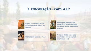 2. CONSOLAÇÃO - CAPS. 4 a 7
Caps.4,5 – Profecia de um
futuro remoto e acerca do
Messias
Mensagem predileta dos
profetas: O triunfo absoluto
do Senhor ao fim da história
humana
O triunfo do Messias – 4.13
A vila de Belém era o local
escolhido e não as capitais
orgulhosas – 5.2
16
 
