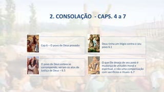 2. CONSOLAÇÃO - CAPS. 4 a 7
Cap.6 – O povo de Deus provado:
Deus tinha um litígio contra o seu
povo 6.1
O povo de Deus estava se
corrompendo, veriam os atos de
Justiça de Deus – 6.5
O que Ele deseja de seu povo é
mudança de atitudes moral e
espiritual, e não uma compensação
com sacrifícios e rituais- 6.7
18
 