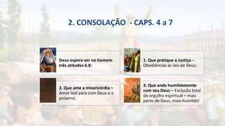 2. CONSOLAÇÃO - CAPS. 4 a 7
Deus espera ver no homem
três atitudes 6.8:
1. Que pratique a Justiça –
Obediências às leis de Deus;
2. Que ame a misericórdia –
Amor leal para com Deus e o
próximo;
3. Que ande humildemente
com seu Deus – Exclusão total
do orgulho espiritual – mais
perto de Deus, mais humilde!
19
 