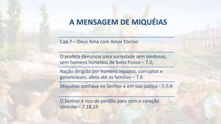 A MENSAGEM DE MIQUÉIAS
Cap.7 – Deus Ama com Amor Eterno
O profeta denuncia uma sociedade sem piedosos,
sem homens honestos de bons frutos – 7.2;
Nação dirigida por homens injustos, corruptos e
gananciosos, afeta até as famílias – 7.6
Miquéias confiava no Senhor e em sua justiça - 7.7-9
O Senhor é rico de perdão para com o coração
contrito – 7.18,19
21
 