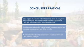 CONCLUSÕES PRÁTICAS
Deus espera de nós uma vida reta e santa, cheia de sua graça e
de suas bênçãos, mas, os nossos pecados nos separam de
Deus que com misericórdia nos chama de volta.
Recebemos o seu perdão, mas, o pecado nunca compensa por
causa das suas cicatrizes que deixa em nós.
Assim como Miquéias nossa esperança deve estar firme em
Deus e na sua salvação.
22
 