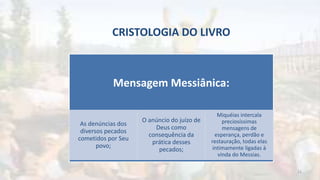 CRISTOLOGIA DO LIVRO
Mensagem Messiânica:
As denúncias dos
diversos pecados
cometidos por Seu
povo;
O anúncio do juízo de
Deus como
consequência da
prática desses
pecados;
Miquéias intercala
preciosíssimas
mensagens de
esperança, perdão e
restauração, todas elas
intimamente ligadas à
vinda do Messias.
23
 