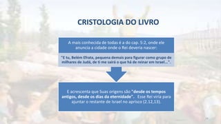 CRISTOLOGIA DO LIVRO
E acrescenta que Suas origens são "desde os tempos
antigos, desde os dias da eternidade". Esse Rei viria para
ajuntar o restante de Israel no aprisco (2.12,13).
A mais conhecida de todas é a do cap. 5:2, onde ele
anuncia a cidade onde o Rei deveria nascer:
"E tu, Belém Efrata, pequena demais para figurar como grupo de
milhares de Judá, de ti me sairá o que há de reinar em Israel...".
24
 
