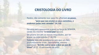CRISTOLOGIA DO LIVRO
Porém, não somente isso: para Ele afluiriam os povos,
"para que nos ensine os seus caminhos, e
andemos pelas suas veredas" (4.1-8).
Ele viria para apascentar o povo na força do SENHOR,
sendo Ele mesmo "a nossa paz" (5.4,5).
Ele pisaria aos pés as nossas iniquidades, por ter
prazer na misericórdia (7.18,19)
Todavia, isso não aconteceria sem que um fato
profundamente triste - horripilante, mesmo -
ocorresse: "ferirão com a vara a face ao juiz de
Israel" (5.1). O sofrimento da cruz!
25
 