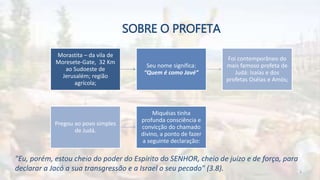 SOBRE O PROFETA
Morastita – da vila de
Moresete-Gate, 32 Km
ao Sudoeste de
Jerusalém; região
agrícola;
Seu nome significa:
“Quem é como Javé”
Foi contemporâneo do
mais famoso profeta de
Judá: Isaías e dos
profetas Oséias e Amós;
Pregou ao povo simples
de Judá.
Miquéias tinha
profunda consciência e
convicção do chamado
divino, a ponto de fazer
a seguinte declaração:
"Eu, porém, estou cheio do poder do Espírito do SENHOR, cheio de juízo e de força, para
declarar a Jacó a sua transgressão e a Israel o seu pecado" (3.8). 3
 