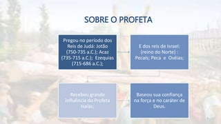 SOBRE O PROFETA
Pregou no período dos
Reis de Judá: Jotão
(750-735 a.C.); Acaz
(735-715 a.C.); Ezequias
(715-686 a.C.);
E dos reis de Israel:
(reino do Norte) :
Pecaís; Peca e Oséias;
Recebeu grande
influência do Profeta
Isaías;
Baseou sua confiança
na força e no caráter de
Deus.
4
 