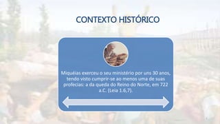 CONTEXTO HISTÓRICO
Miquéias exerceu o seu ministério por uns 30 anos,
tendo visto cumprir-se ao menos uma de suas
profecias: a da queda do Reino do Norte, em 722
a.C. (Leia 1.6,7).
5
 