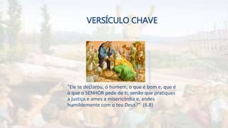 VERSÍCULO CHAVE
"Ele te declarou, ó homem, o que é bom e, que é
o que o SENHOR pede de ti, senão que pratiques
a justiça e ames a misericórdia e, andes
humildemente com o teu Deus?" (6.8)
7
 