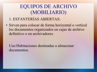 EQUIPOS DE ARCHIVO
(MOBILIARIO)
1. ESTANTERÍAS ABIERTAS:
●

Sirven para colocar de forma horizontal o vertical
los documentos organizados en cajas de archivo
definitivo o en archivadores.
Uso:Habitaciones destinadas a almacenar
documentos.

 