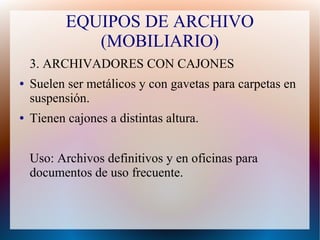 EQUIPOS DE ARCHIVO
(MOBILIARIO)
3. ARCHIVADORES CON CAJONES
●

●

Suelen ser metálicos y con gavetas para carpetas en
suspensión.
Tienen cajones a distintas altura.
Uso: Archivos definitivos y en oficinas para
documentos de uso frecuente.

 