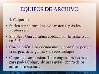 EQUIPOS DE ARCHIVO
4. Carpetas :
●

●

●

●

Suelen ser de cartulina o de material plàstico.
Pueden ser:
Simples : Una cartulina doblada por la mitad o con
un fuelle.
Con sujeción: Los documentos quedan fijos porque
la carpeta tiene gomas y a veces, solapas
Carpeta de suspensión: Tiene enganches laterales
para poder Colgar, de unas guías, dentro delos
armarios o cajones.
Uso: Documentos que se consultan con frecuencia y

 