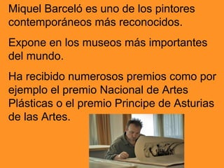 Miquel Barceló es uno de los pintores
contemporáneos más reconocidos.
Expone en los museos más importantes
del mundo.
Ha recibido numerosos premios como por
ejemplo el premio Nacional de Artes
Plásticas o el premio Principe de Asturias
de las Artes.
