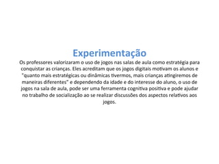 Experimentação 
Os 
professores 
valorizaram 
o 
uso 
de 
jogos 
nas 
salas 
de 
aula 
como 
estratégia 
para 
conquistar 
as 
crianças. 
Eles 
acreditam 
que 
os 
jogos 
digitais 
moKvam 
os 
alunos 
e 
"quanto 
mais 
estratégicas 
ou 
dinâmicas 
Kvermos, 
mais 
crianças 
aKngiremos 
de 
maneiras 
diferentes” 
e 
dependendo 
da 
idade 
e 
do 
interesse 
do 
aluno, 
o 
uso 
de 
jogos 
na 
sala 
de 
aula, 
pode 
ser 
uma 
ferramenta 
cogniKva 
posiKva 
e 
pode 
ajudar 
no 
trabalho 
de 
socialização 
ao 
se 
realizar 
discussões 
dos 
aspectos 
relaKvos 
aos 
jogos. 
 