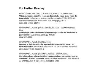 For 
Further 
Reading 
EGUIA 
GÓMEZ, 
José 
Luis 
| 
CONTRERAS 
E., 
Ruth 
S. 
| 
SOLANO, 
LLuis. 
Video 
games 
as 
a 
cogniHve 
resource. 
Case 
study: 
video 
game 
"Joan 
de 
Peratallada". 
InformaKon 
Systems 
and 
Technologies 
(CISTI), 
2011 
6th 
Iberian 
Conference 
on 
PublicaKon 
. 
IEEE. 
On 
page(s): 
1 
– 
6. 
ISBN: 
978-­‐1-­‐4577-­‐1487-­‐0 
CONTRERAS 
E., 
Ruth 
S. 
| 
EGUIA 
GÓMEZ, 
José 
Luis 
| 
SOLANO 
ALBAJES, 
Lluís 
Videojuegos 
como 
un 
entorno 
de 
aprendizaje: 
El 
caso 
de 
"Monturiol 
el 
joc“. 
ICONO 
14,Vol.9 
No 
2. 
2011. 
pp 
249-­‐261 
ISSN 
1697-­‐8293 
CONTRERAS 
E., 
Ruth 
S. 
| 
GARCIA, 
Irene. 
Learning 
in 
digital 
media; 
the 
legacy 
of 
McLuhan 
and 
his 
impact 
on 
formal 
educaHon. 
InternaKonal 
Journal 
of 
Mc 
Luhan 
Studies. 
November 
2011. 
ISBN 
978-­‐84-­‐938802-­‐5-­‐5 
CONTRERAS 
E., 
Ruth 
S. 
| 
FARIAS 
C., 
Patricia.| 
GARCIA, 
Irene. 
Um 
olhar 
sobre 
a 
educação 
móvel 
e 
suas 
relações 
e 
percepções 
com 
os 
alunos 
de 
Cataluñia 
–Espanha. 
Revista 
e-­‐scrita: 
Revista 
do 
Curso 
de 
Letras 
da 
UNIABEU, 
Vol. 
2, 
No 
6 
(2011). 
ISSN 
2177-­‐6288 
 