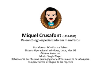 Miquel 
Crusafont 
(1910-­‐1983) 
Paleontólogo 
especializado 
em 
mamíferos 
Plataforma: 
PC 
– 
Flash 
e 
Tablet 
Sistema 
Operacional: 
Windows, 
Linux, 
Mac 
OS 
Gênero: 
Aventura 
Modo: 
Single 
Player 
Retrata 
uma 
aventura 
na 
qual 
o 
jogador 
enfrenta 
muitos 
desafios 
para 
compreender 
la 
evolução 
de 
las 
espécies 
 
