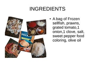 INGREDIENTS
● A bag of Frozen
sellfish, prawns,
grated tomato,1
onion,1 clove, salt,
sweet pepper food
coloring, olive oil