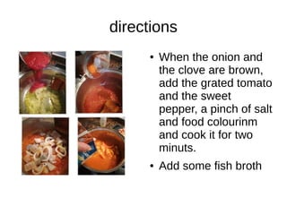 directions
● When the onion and
the clove are brown,
add the grated tomato
and the sweet
pepper, a pinch of salt
and food colourinm
and cook it for two
minuts.
● Add some fish broth