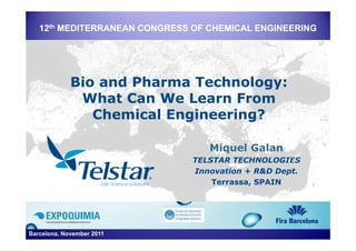 12th MEDITERRANEAN CONGRESS OF CHEMICAL ENGINEERING




             Bio and Pharma Technology:
              What Can We Learn From
                Chemical Engineering?

                                  Miquel Galan
                               TELSTAR TECHNOLOGIES
                               Innovation + R&D Dept.
                                   Terrassa,
                                   Terrassa SPAIN




Barcelona, November 2011
 