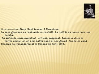 Llocs on va viure:  Plaça Sant Jaume, 2 Barcelona.  La seva germana es casà amb un castellà. La notícia va caure com una bomba. En Valverde seria examinat , criticat, sospesat. Anaren a viure al carrer Ample, on en Llor aniria quan el seu germà  també es casà .  Després es traslladaren al c( Consell de Cent, 331.  