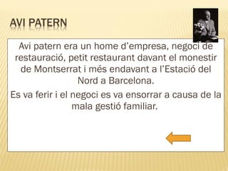 Avi patern era un home d’empresa, negoci de restauració, petit restaurant davant el monestir de Montserrat i més endavant a l’Estació del Nord a Barcelona. Es va ferir i el negoci es va ensorrar a causa de la mala gestió familiar.  