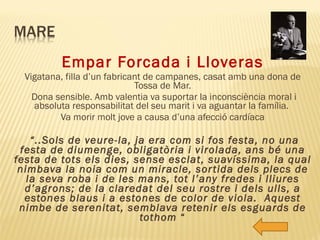 Empar Forcada i Lloveras Vigatana, filla d’un fabricant de campanes, casat amb una dona de Tossa de Mar. Dona sensible. Amb valentia va suportar la inconsciència moral i absoluta responsabilitat del seu marit i va aguantar la família.  Va morir molt jove a causa d’una afecció cardíaca “ ..Sols de veure-la, ja era com si fos festa, no una festa de diumenge, obligatòria i virolada, ans bé una festa de tots els dies, sense esclat, suavíssima, la qual nimbava la noia com un miracle, sortida dels plecs de la seva roba i de les mans, tot l’any fredes i lliures d’agrons; de la claredat del seu rostre i dels ulls, a estones blaus i a estones de color de viola.  Aquest nimbe de serenitat, semblava retenir els esguards de tothom  “ 