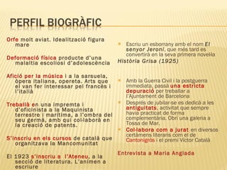 Orfe  molt aviat. Idealització figura mare Deformació física  producte d’una malaltia escoliosi d’adolescència Afició per la música  i a la sarsuela, òpera italiana, opereta. Arts que el van fer interessar pel francès i l’italià Treballà e n una impremta i d’oficinista a la Maquinista terrestre i marítima, a l’ombra del seu germà, amb qui col·laborà en la creació de patents. S’inscriu en els cursos  de català que organitzava la Mancomunitat El 1923  s’inscriu a  l’Ateneu , a la secció de literatura. L’animen a escriure Escriu un esborrany amb el nom  El senyor Jeroni , que més tard es convertirà en la seva primera novel·la  Història Grisa (1925) Amb la Guerra Civil i la postguerra immediata, passà  una estricta depuració  per treballar a l’Ajuntament de Barcelona Després de jubilar-se es dedicà a les  antiguitats , activitat que sempre havia practicat de forma complementària. Obrí una galeria a Tossa de Mar.  Col·labora com a jurat  en diversos certàmens literaris com el de  Cantonigròs  i el premi Víctor Català Entrevista a Maria Anglada 
