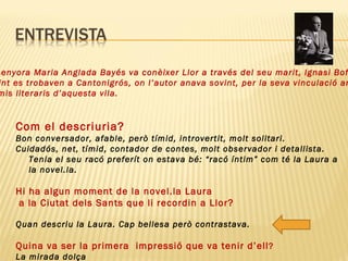 Com el descriuria?  Bon conversador, afable, però tímid, introvertit, molt solitari.  Cuidadós, net, tímid, contador de contes, molt observador i detallista. Tenia el seu racó preferít on estava bé: “racó íntim” com té la Laura a la novel.la.  Hi ha algun moment de la novel.la Laura a la Ciutat dels Sants que li recordin a Llor? Quan descriu la Laura. Cap bellesa però contrastava.  Quina va ser la primera  impressió que va tenir d’ell ?  La mirada dolça La senyora Maria Anglada Bayés va conèixer Llor a través del seu marit, Ignasi Bofill.  Sovint es trobaven a Cantonigrós, on l’autor anava sovint, per la seva vinculació amb  Premis literaris d’aquesta vila.  