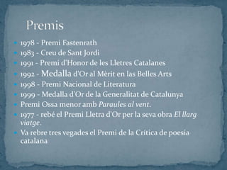  1978 - Premi Fastenrath
 1983 - Creu de Sant Jordi
 1991 - Premi d'Honor de les Lletres Catalanes
 1992 - Medalla d'Or al Mèrit en las Belles Arts
 1998 - Premi Nacional de Literatura
 1999 - Medalla d'Or de la Generalitat de Catalunya
 Premi Ossa menor amb Paraules al vent.
 1977 - rebé el Premi Lletra d'Or per la seva obra El llarg
  viatge.
 Va rebre tres vegades el Premi de la Crítica de poesia
  catalana
 