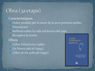  Característiques
   Dolor produït per la mort de la seva primera muller
   Desconcert
   Reflexió sobre la vida col·lectiva del país
   Recupera la ironia
 Obres
   Llibre d’absències (1985)
   Un hivern plàcid (1994)
   Llibre de les solituds (1997)
 