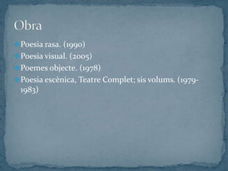  Poesia rasa. (1990)
 Poesia visual. (2005)
 Poemes objecte. (1978)
 Poesia escènica, Teatre Complet; sis volums. (1979-
  1983)
 