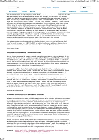 Miquel Martí i Pol, 10 anys després

2 de 3

http://www.ara.cat/premium/tema_del_dia/Miquel_Marti_i_Pol-D-_S...

Catalunya | Balears |

Maria

Una dècada justa abans de publicar Estimada Marta , Martí i Pol ja va comptar amb l'adaptació musical de quatre
dels seus poemes a càrrec de Rafael Subirachs. Aquesta seria la primera d'una llarguíssima llista de músics
-més de cent- que han recorregut als seus versos com a font d'inspiració. Des que Subirachs el va cantar, Martí i
Pol ha passat per la veu de Maria del Mar Bonet, Teresa Rebull, Celdoni Fonoll, Nina, Jaume Arnella, Brams,
Roger Mas, Sanjosex, Narcís Perich i, sobretot, Lluís Llach, que va començar a adaptar-lo a I amb el somriure,
la revolta (1982) i va passar per col·laboracions tan significatives com Un pont de mar blava (1993), Porrera
(1995) i Temps de revoltes (2000). Llach va presentar fa uns mesos Estimat Miquel (Empúries), en què
reconstrueix la seva relació professional i personal a través dels faxos que s'enviaven. "Vaig pensar que de
l'única manera que m'atreviria a fer un llibre així era si era una conversa d'amistat amb la imatge del Miquel
-recordava Llach amb motiu de la presentació del volum-. Aquest to em permetia entrar-hi lluny del que se'n
podrien dir obligacions hagiogràfiques o pedanteries bibliogràfiques, i em permetia posar la situació en una altura
assumible que em permetés fer crítica i humor i explicar la capacitat d'autocrítica, de reqüestionar-nos:
despullar-se l'un davant de l'altre". Llach promou, des de fa sis anys, el certamen Terra i Cultura, que premia
anualment la millor adaptació musical d'un poema. Martí i Pol és un dels autors més sol·licitats.
Una de les propostes musicals més singulars en relació amb el poeta osonenc ha estat la del grup de death
metal Vidres a la Sang, que entre el 2004 i el 2009 van publicar tres discos en què la seva música extrema i
virtuosa era acompanyada de poemes com Torna al teu clos , La terra i tu i El nostre silenci .
El rei de les escoles
Versos amb capacitat de síntesi i amb sentit de l'humor
"Ens els mengem fent tabola / els fideus a la cassola. / Llargs o curts són divertits / i bons per llepar-s'hi els dits".
Aquest és l'inici d'un dels poemes infantils més coneguts de Martí i Pol. Forma part del llibre Bon profit , que des
del 1988 Barcanova publica amb Per molts anys . La seva il·lustradora, Carme Solé i Vendrell, va contactar-hi a
principis dels 80, després de llegir Contes de la vila de R. (1978). "El secret dels seus poemes per a nens és la
capacitat de síntesi i el sentit de l'humor -diu-. Els nens se'ls aprenen fàcilment. En els poemes sobre menjars,
lliga els plats a un ambient i als costums. En poques línies diu molt".
La guanyadora de l'últim Premio Nacional d'il·lustració recorda Martí i Pol com "un home fascinant, alegre,
interessat per les persones i per la societat". Destaca, de la seva poesia infantil, "la capacitat d'adaptar el propi
llenguatge a un món diferent, el dels nens, que requereix no abandonar la riquesa però ser molt precís". La
connexió amb Vendrell va ser tan bona que va il·lustrar l'últim que va escriure, Quietud (Cruïlla, 2004).
Maria Pujol Valls, professora de la Universitat Internacional de Catalunya, considera que la presència de la
poesia de Martí i Pol a les escoles encara és molt viva. "És increïble el suc que els nens en poden arribar a
treure. Els temes dels poemes els són molt propers, i també la llengua". Pujol Valls explica que alguns dels
poemes per a adults també han anat a parar a llibres de text escolars. "Potser forcem una mica massa les
fronteres entre literatura infantil i literatura per a adults -diu-. El que em sembla important és que la poesia de
Martí i Pol està absolutament viva: és una molt bona porta d'entrada per als nens".
El procés de canonització
Un fenomen sociocultural que ja s'estudia a les universitats
Al Segon Col·loqui Internacional Martí i Pol, celebrat a la Universitat de Vic a l'octubre, el professor Enric Sullà va
parlar del procés de canonització acadèmic del poeta. "Ell és un fenomen sociocultural important. A més de la
popularitat, els seus versos tenen una dimensió representativa nacional que el lliguen al fil començat per
Verdaguer i continuat per Maragall i Espriu". Amb estudiosos com Pere Farrés (1948-2008), Jaume Aulet, Àlex
Broch i Ricard Torrents, Sullà creu que la canonització de Martí i Pol arrenca entre el 1998 i el 2003. "Quan va
morir, podria haver passat a l'oblit, però el seu reconeixement és present i constant. Hi ha premis de poesia,
escoles i biblioteques que porten el seu nom, és citat amb freqüència i ha rebut molts homenatges". El prestigi
acadèmic no li ha estat fàcil d'aconseguir. Ricard Torrents en recorda alguns dels motius: "Potser hi va contribuir
el clixé de l'escriptor de comarques, fora del circuit establert. Durant uns anys va ser vist, en alguns sectors, com
un poeta de segona, però des d'un moment molt primerenc va ser capaç de crear objectes poètics nous com La
fàbrica , que van sotraguejar l'ambient literari".
Per a D. Sam Abrams, després de Miquel Martí i Pol no hi ha "cap poeta nacional que en pugui ser el successor,
perquè els noms possibles només representarien una de les línies de treball de les moltes que hi ha obertes
actualment". Dels seus versos, Abrams en destaca "la transparència delicada" i que "la distància entre el text i el
seu centre moral són mínimes". Llegint Martí i Pol es té la sensació de conèixer l'autor. Aquest és un dels secrets
que fan que, deu anys després de la seva mort, s'hi pugui continuar estant tan a prop.
ETIQUETES

MIQUEL MARTÍ I POL, D. SAM ABRAMS, CARME SOLÉ, MARIA PUJOL, ENRIC SULLÀ, RICARD
TORRENTS, ÀLEX BROCH, RAMON BALASCH, XAVIER FOLCH

10/11/2013 14:14

 