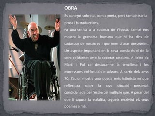 OBRA
És conegut sobretot com a poeta, però també escriu
prosa i fa traduccions.
Fa una crítica a la societat de l’època. També ens
mostra la grandesa humana que hi ha dins de
cadascun de nosaltres i que hem d'anar descobrint.
Un aspecte important en la seva poesia és el de la
seva solidaritat amb la societat catalana. A l’obra de
Marti i Pol cal destacar-ne la senzillesa i les
expressions col·loquials o vulgars. A partir dels anys
70, l’autor mostra una poesia més intimista en que
reflexiona sobre la seva situació personal,
condicionada per l’esclerosi múltiple que. A pesar del
que li suposa la malaltia, segueix escrivint els seus
poemes a mà.
 