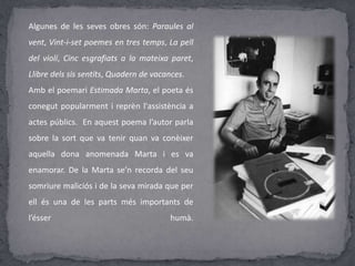 Algunes de les seves obres són: Paraules al
vent, Vint-i-set poemes en tres temps, La pell
del violí, Cinc esgrafiats a la mateixa paret,
Llibre dels sis sentits, Quadern de vacances.
Amb el poemari Estimada Marta, el poeta és
conegut popularment i reprèn l'assistència a
actes públics. En aquest poema l’autor parla
sobre la sort que va tenir quan va conèixer
aquella dona anomenada Marta i es va
enamorar. De la Marta se’n recorda del seu
somriure maliciós i de la seva mirada que per
ell és una de les parts més importants de
l’ésser humà.
 