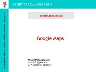 Experiències TAC  a la Formació de Persones Adultes | juny de 2010 Google Maps Miquel Molina Bofarull [email_address] AFA Balaguer/ Balaguer Informàtica inicial 5è SETICPA Curs 2009 / 2010 