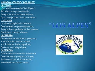 HIMNO AL COLEGIO "LOS ALPES”
I ESTROFA
¡Oh! Glorioso colegio “Los Alpes”,
Te saludo con gran emoción,
Porque forjas a emprendedores,
Que trabajan por nuestro Ecuador.
II ESTROFA
La historia registra tu nombre,
Con laureles de gran resplandor,
Porque llevas grabado en las mentes,
Disciplina, trabajo y honor.
III ESTROFA
En las aulas se siembra el progreso,
Y se nutre de ciencia y moral,
Y la Patria se siente orgullosa,
De tener un colegio ideal.
IV ESTROFA
Caminamos sembrando esperanza,
Compartiendo progreso y honor,
Avanzamos por el firmamento,
Anhelando un futuro mejor.
 