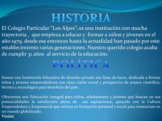 El Colegio Particular “Los Alpes”; es una institución con mucha
trayectoria , que empieza a educar y formar a niños y jóvenes en el
año 1979, desde ese entonces hasta la actualidad han pasado por este
establecimiento varias generaciones. Nuestro querido colegio acaba
de cumplir 31 años al servicio de la educación.



Somos una Institución Educativa de derecho privado sin fines de lucro, dedicada a formar
niños y jóvenes emprendedores con clara visión social y prospectiva de avance científico,
técnico y tecnológico para beneficio del país.

Ofrecemos una Educación Integral para niños, adolescentes y jóvenes que buscan en sus
potencialidades la satisfacción plena de sus aspiraciones, apoyada con la Cultura
Emprendedora y Empresarial que orienta su formación personal y social para interactuar en
un mundo globalizado.
Visión
 