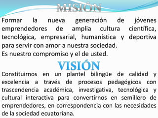 Formar la nueva generación de jóvenes
emprendedores de amplia cultura científica,
tecnológica, empresarial, humanística y deportiva
para servir con amor a nuestra sociedad.
Es nuestro compromiso y el de usted.

Constituirnos en un plantel bilingüe de calidad y
excelencia a través de procesos pedagógicos con
trascendencia académica, investigativa, tecnológica y
cultural interactiva para convertirnos en semillero de
emprendedores, en correspondencia con las necesidades
de la sociedad ecuatoriana.
 