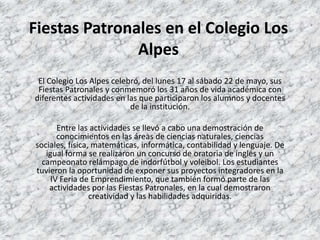 Fiestas Patronales en el Colegio Los
               Alpes
 El Colegio Los Alpes celebró, del lunes 17 al sábado 22 de mayo, sus
 Fiestas Patronales y conmemoró los 31 años de vida académica con
diferentes actividades en las que participaron los alumnos y docentes
                           de la institución.

       Entre las actividades se llevó a cabo una demostración de
       conocimientos en las áreas de ciencias naturales, ciencias
sociales, física, matemáticas, informática, contabilidad y lenguaje. De
   igual forma se realizaron un concurso de oratoria de inglés y un
  campeonato relámpago de indorfútbol y voleibol. Los estudiantes
tuvieron la oportunidad de exponer sus proyectos integradores en la
     IV Feria de Emprendimiento, que también formó parte de las
    actividades por las Fiestas Patronales, en la cual demostraron
                 creatividad y las habilidades adquiridas.
 