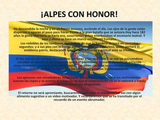 ¡ALPES CON HONOR!
Ha descendido la noche y en un fresco ascenso, asciende el día. Los ojos de la gente están
dispersos y apuran el paso para hacer frente a la gran batalla que se avizora.Hoy hace 182
años la gesta libertaria se haría eco, susurrantes gritos enarbolaban el escenario teatral. Y
                    aquí y ahora se hace un marco estudiantil humano.
     Los redobles de los tambores dan indicio de que la bandera se izará en contados
    segundos; y a sus pies con la frente altiva, yace Evelyn Valdivieso, quien portará el
       emblema patrio, destacando su aprovechamiento y actitud ante su tricolor.

  El día avanza sin certeza, las palabras perforan a los apátridas y se oye un estruendoso
   sacudón al asentar el pie izquierdo sobre el pavimento, la mano derecha se extiende
elegantemente y toma la seda del Ecuador; sus voces cautivas se encienden diciendo: “¡SÍ
            JURO!” El cielo se abruma y los corazones palpitan incesantemente.

  Los aplausos son enredaderas auspiciosas que parecen involucrar a los sentimientos.
Suenan las copas y se premia al esfuerzo, ya que el conocimiento no se lo valorará a través
                             de esta estrategia desgastada.

   El retorno no será apremiante, buscaremos que caiga el atardecer, tal vez con algún
  alimento sugestivo o un video motivador. Y recordaremos que se ha transitado por el
                           recuerdo de un evento abrumador.
 