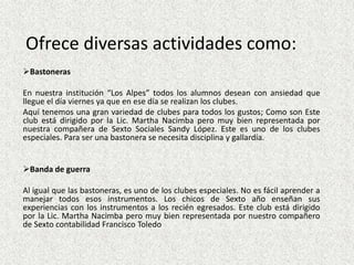 Ofrece diversas actividades como:
Bastoneras

En nuestra institución “Los Alpes” todos los alumnos desean con ansiedad que
llegue el día viernes ya que en ese día se realizan los clubes.
Aquí tenemos una gran variedad de clubes para todos los gustos; Como son Este
club está dirigido por la Lic. Martha Nacimba pero muy bien representada por
nuestra compañera de Sexto Sociales Sandy López. Este es uno de los clubes
especiales. Para ser una bastonera se necesita disciplina y gallardía.


Banda de guerra

Al igual que las bastoneras, es uno de los clubes especiales. No es fácil aprender a
manejar todos esos instrumentos. Los chicos de Sexto año enseñan sus
experiencias con los instrumentos a los recién egresados. Este club está dirigido
por la Lic. Martha Nacimba pero muy bien representada por nuestro compañero
de Sexto contabilidad Francisco Toledo
 