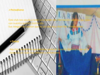 Periodismo


Este club nos ayuda a tener una fuente de información sobre lo que pasa
con nuestra querida institución.
Sus integrantes opinan que es un club muy divertido e interesante.




Danza

Aquí los estudiantes aprendemos parte de nuestro folklore, como es la
danza. Es un club muy chévere y entretenido.
 