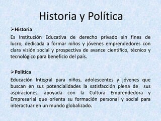 Historia y Política
Historia
Es Institución Educativa de derecho privado sin fines de
lucro, dedicada a formar niños y jóvenes emprendedores con
clara visión social y prospectiva de avance científico, técnico y
tecnológico para beneficio del país.

Política
Educación Integral para niños, adolescentes y jóvenes que
buscan en sus potencialidades la satisfacción plena de sus
aspiraciones, apoyada con la Cultura Emprendedora y
Empresarial que orienta su formación personal y social para
interactuar en un mundo globalizado.
 