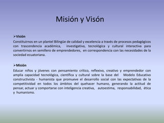 Misión y Visón
Visión
Constituirnos en un plantel Bilingüe de calidad y excelencia a través de procesos pedagógicos
con trascendencia académica, investigativa, tecnológica y cultural interactiva para
convertirnos en semillero de emprendedores, en correspondencia con las necesidades de la
sociedad ecuatoriana.

Misión
Educar niños y jóvenes con pensamiento crítico, reflexivo, creativo y emprendedor con
amplia capacidad tecnológica, científica y cultural sobre la base del Modelo Educativo
constructivista - humanista que promueve el desarrollo social con las expectativas de la
competitividad en todos los ámbitos del quehacer humano, generando la actitud de
pensar, actuar y comportarse con inteligencia creativa, autoestima, responsabilidad, ética
y humanismo.
 