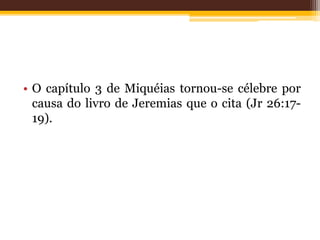 • O capítulo 3 de Miquéias tornou-se célebre por
causa do livro de Jeremias que o cita (Jr 26:17-
19).
 