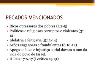 PECADOS MENCIONADOS
• Ricos opressores dos pobres (2:1-5)
• Políticos e religiosos corruptos e violentos (3:1-
12)
• Idolatria e feitiçaria (5:12-14)
• Ações enganosas e fraudulentas (6:10-12)
• Apego ao luxo e injustiça social davam o tom da
vida do povo de Israel.
• II Reis 17:6-17 (Levítico 19:31)
 