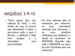 MIQUÉIAS 3:9-10
• “Ouvi, agora, isto, vós,
cabeças de Jacó, e vós,
chefes da casa de Israel,
que abominais o juízo, e
perverteis tudo o que é
direito, e edificais a Sião
com sangue e a
Jerusalém com
perversidade.
• Os seus cabeças dão as
sentenças por suborno,
os seus sacerdotes
ensinam por interesse, e
os seus profetas
advinham por dinheiro; e
ainda se encostam no
SENHOR, dizendo: não
está o SENHOR no meio
de nós? Nenhum mal nos
sobrevirá.”
 