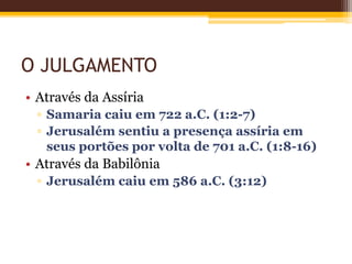 O JULGAMENTO
• Através da Assíria
▫ Samaria caiu em 722 a.C. (1:2-7)
▫ Jerusalém sentiu a presença assíria em
seus portões por volta de 701 a.C. (1:8-16)
• Através da Babilônia
▫ Jerusalém caiu em 586 a.C. (3:12)
 