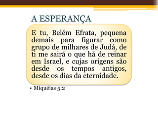 E tu, Belém Efrata, pequena
demais para figurar como
grupo de milhares de Judá, de
ti me sairá o que há de reinar
em Israel, e cujas origens são
desde os tempos antigos,
desde os dias da eternidade.
• Miquéias 5:2
A ESPERANÇA
 