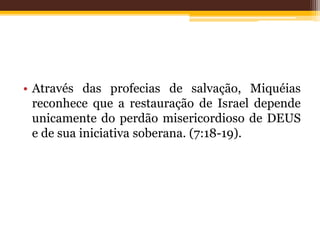 • Através das profecias de salvação, Miquéias
reconhece que a restauração de Israel depende
unicamente do perdão misericordioso de DEUS
e de sua iniciativa soberana. (7:18-19).
 